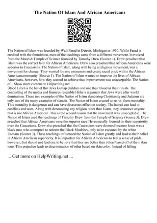 The Nation Of Islam And African Americans
The Nation of Islam was founded by Wali Farad in Detroit, Michigan in 1930. While Farad is
credited with the foundation, most of the teachings came from a different movement. It evolved
from the Moorish Temple of Science founded by Timothy Drew (Source 1). Drew preached that
Islam was the correct faith for African Americans. Drew also preached that African Americans were
superior to Caucasians. The Nation of Islam, along with being a religious movement, was a
movement for change. They wanted to raise awareness and create racial pride within the African
Americancommunity (Source 1). The Nation of Islam wanted to improve the lives of African
Americans, however, how they wanted to achieve that improvement was unacceptable. The Nation
of... Show more content on Helpwriting.net ...
Blood Libel is the belief that Jews kidnap children and use their blood in their rituals. The
controlling of the media and finances resemble Hitler s argument that Jews were after world
domination. These two examples of the Nation of Islam slandering Christianity and Judaism are
only two of the many examples of slander. The Nation of Islam created an us vs. them mentality.
This mentality is dangerous and can have disastrous effect on society. The hatred can lead to
conflicts and wars. Along with denouncing any religion other than Islam, they denounce anyone
that is not African American. This is the second reason that the movement was unacceptable. The
Nation of Islam used the teachings of Timothy Drew from the Temple of Science (Source 3). Drew
preached that African Americans were the superior race. He especially focused on their superiority
over the Caucasians. Drew also preached that the Caucasians were doomed because Jesus was a
black man who attempted to redeem the Black Moabites, only to be executed by the white
Romans (Source 3). These teachings influenced the Nation of Islam greatly and lead to their belief
in African American superiority. It is important for African Americans to feel a sense of pride,
however, that should not lead one to believe that they are better than others based off of their skin
tone. This prejudice leads to discrimination of other based on skin color. Instead of falling
... Get more on HelpWriting.net ...
 