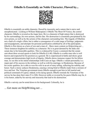 Othello Is Essentially an Noble Character, Flawed by...
Othello is essentially an noble character, flawed by insecurity and a nature that is naive and
unsophisticated . Looking at William Shakespeare s Othello The Moor Of Venice, the central
character, Othello is revered as the tragic hero. He is a character of high stature that is destroyed
by his surroundings, his own actions, and his fate. His destruction is essentially precipitated by his
own actions, as well as by the actions of the characters surrounding him. The tragedy of Othellois
not a fault of a single villain, but is rather a consequence of a wide range of feelings, judgments
and misjudgments, and attempts for personal justification exhibited by all of the participants.
Othello is first shown as a hero of war and a man of... Show more content on Helpwriting.net ...
These instances heighten his nobility as a character. He is in great demand by the duke and
senate due to his honorable qualities. This is evidenced by Cassio s comment that the senate
sent about three several quests to look for Othello (I.ii.46). Othello is a noble man who is well
known and respected for his position as a general. He is experienced in battle and shows great
courage and demonstrates high levels of dignity. Othello shows immense respect for his fellow
man, we see this in his initial relationships with Casio an Iago. Othello s valiant personality is a
major part of his success in the military as well as with his marriage, to Desdemona. Because of
his exotic qualities, he is able to woo his wife in an art of story telling, reflecting his nobility and
honor. Such a storey seduces Desdemona, causing a strong bind to Othello made from a mixture of
love and lust. The Venetian government trusts Othello enough to put him in full martial and
political command of Cyprus; indeed, in his dying speech, Othello reminds the Venetians of the
service he has done their state (V.ii.348). However noble or revered by his peers Othello may be, it
is his honor, aided by his naivety and insecurity that lead to his destruction.
Othello s naivety can be noted down to his background. Culturally, he is
... Get more on HelpWriting.net ...
 