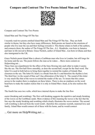 Compare and Contrast The Two Poems Island Man and The...
Compare and Contrast The Two Poems
Island Man and The Fringe Of The Sea
I recently read two poems entitled Island Man and The Fringe Of The Sea . They are both
similar in theme, but they also have many differences. Both poems are based on the emotions of
people who live near the sea and their feelings towards it. This theme relates to both of the authors,
and connects them; the author of The Fringe Of The Sea , A.L. Hendricks, was born in Jamaica
and later in life moved to Britain. Grace Nichols, author of Island Man , was born in Ghana and then
also immigrated to the UK.
Grace Nichols poem Island Man is about a Caribbean man who lives in London, but still longs for
his home and the sea. The poem follows the man as he wakes ... Show more content on
Helpwriting.net ...
These lines use enjambment for the effect of the lines flowing into each other to make it seems
like the sea. The first half flows smoothly, as does the second half, except for the final word. The
letter S is used in both halves to bring them together to remind the readers of Islands Man
closeness to the sea. The letter H ( head ) is a break from the S s and therefore the rhythm is lost.
The third line ( to the sound of blue surf ) has alliteration of the letter S . The sound of this letter
is very much like that of the waves to remind the reader of the sea. To insure that this comes
across to the readers there is emphasis on these letters. There is also an emphasis on the word
head here to make the readers realize that it is only in Island Man s head, as he also realizes the
truth.
The fourth line uses two verbs, which have internal rhyme to make the line flow
easier (breaking and wombing). The first verb breaking suggests the repetitive and steady breaking
of the waves on the Caribbean sands. More evidence of this meaning the waves is the fact that the
line says the steady breaking and wombing which clearly illustrates the waves motion. The second
verb wombing is derived from the word womb ; therefore this connotes warmth, maternal love and
family. Island Man would connect all of these with his home, and he would connect
... Get more on HelpWriting.net ...
 