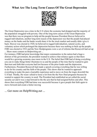 What Are The Long Term Causes Of The Great Depression
The Great Depression was a time in the U.S where the economy had dropped and the majority of
the population struggled with poverty. One of the long term causes of the Great Depression
was that there was no program to help aid the people because President Hoover believed in
rugged individualism, another long term reason of the depression was that the people had placed
money on the banks and the banks would share it for the stock market and usually didn t give it
back. Hoover was elected in 1928, he believed in rugged individualism, natural cycles, and
voluntary action which prolonged the depression because there was nothing to back up the people.
FDR was elected in 1932 and the New Dealprograms were a set of reforms that Roosevelt had set up
... Show more content on Helpwriting.net ...
For instance, FDR had prior knowledge that major communities in the nation had a huge a
distrust of the government, the president wanted to achieve that reliance again so that there
would be a growing economy once more in the U.S. The belief that FDR had of doing everything
you can to make things better illustrates to us and the people of the time that he wanted to gain
that trust and faith that everyone had lost because of the prior leader and the depression.
Furthermore, President Roosevelt had made a speech covering everything that he was willing
to do for his country and the faith of the people. This shows that he wanted to approach
everything to make the past a learnable experience and to move on from the tragic downfall the
U.S had. Thirdly, He wasn t afraid to loose a lot from the the New Deal programs because he
wanted to support the country in need. The President had established an act called the social
security act and it was a step forward to the the acts that he had assigned before and after. This
shows that everything FDR had done was successful because it gave people that faith again to
move forward and create a better moving
... Get more on HelpWriting.net ...
 