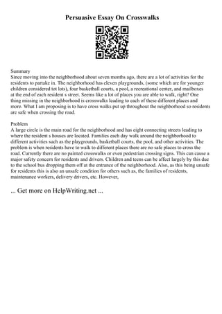 Persuasive Essay On Crosswalks
Summary
Since moving into the neighborhood about seven months ago, there are a lot of activities for the
residents to partake in. The neighborhood has eleven playgrounds, (some which are for younger
children considered tot lots), four basketball courts, a pool, a recreational center, and mailboxes
at the end of each resident s street. Seems like a lot of places you are able to walk, right? One
thing missing in the neighborhood is crosswalks leading to each of these different places and
more. What I am proposing is to have cross walks put up throughout the neighborhood so residents
are safe when crossing the road.
Problem
A large circle is the main road for the neighborhood and has eight connecting streets leading to
where the resident s houses are located. Families each day walk around the neighborhood to
different activities such as the playgrounds, basketball courts, the pool, and other activities. The
problem is when residents have to walk to different places there are no safe places to cross the
road. Currently there are no painted crosswalks or even pedestrian crossing signs. This can cause a
major safety concern for residents and drivers. Children and teens can be affect largely by this due
to the school bus dropping them off at the entrance of the neighborhood. Also, as this being unsafe
for residents this is also an unsafe condition for others such as, the families of residents,
maintenance workers, delivery drivers, etc. However,
... Get more on HelpWriting.net ...
 