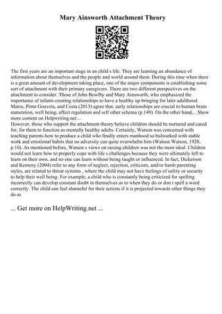 Mary Ainsworth Attachment Theory
The first years are an important stage in an child s life. They are learning an abundance of
information about themselves and the people and world around them. During this time when there
is a great amount of development taking place, one of the major components is establishing some
sort of attachment with their primary caregivers. There are two different perspectives on the
attachment to consider. Those of John Bowlby and Mary Ainsworth, who emphasized the
importance of infants creating relationships to have a healthy up bringing for later adulthood.
Matos, Pinto Gouveia, and Costa (2013) agree that, early relationships are crucial to human brain
maturation, well being, affect regulation and self other schema (p.149). On the other hand,... Show
more content on Helpwriting.net ...
However, those who support the attachment theory believe children should be nurtured and cared
for, for them to function as mentally healthy adults. Certainly, Watson was concerned with
teaching parents how to produce a child who finally enters manhood so bulwarked with stable
work and emotional habits that no adversity can quite overwhelm him (Watson Watson, 1928,
p.10). As mentioned before, Watson s views on raising children was not the most ideal. Children
would not learn how to properly cope with life s challenges because they were ultimately left to
learn on their own, and no one can learn without being taught or influenced. In fact, Dickerson
and Kemeny (2004) refer to any form of neglect, rejection, criticism, and/or harsh parenting
styles, are related to threat systems , where the child may not have feelings of safety or security
to help their well being. For example, a child who is constantly being criticized for spelling
incorrectly can develop constant doubt in themselves as to when they do or don t spell a word
correctly. The child can feel shameful for their actions if it is projected towards other things they
do as
... Get more on HelpWriting.net ...
 