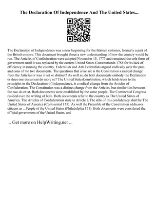 The Declaration Of Independence And The United States...
The Declaration of Independence was a new beginning for the thirteen colonies, formerly a part of
the British empire. This document brought about a new understanding of how the country would be
run. The Articles of Confederation were adopted November 15, 1777 and remained the sole form of
government until it was replaced by the current United States Constitutionin 1788 for its lack of
efficiency in running the country. Federalists and Anti Federalists argued endlessly over the pros
and cons of the two documents. The questions that arise are is the Constitution a radical change
from the Articles or was it not so distinct? As well as, do both documents embody the Declaration
or does one document do more so? The United StatesConstitution, which holds truer to the
principles in the Declaration of Independence, is a radical change from the Articles of
Confederation. The Constitution was a distinct change from the Articles, but similarities between
the two do exist. Both documents were established by the same people. The Continental Congress
resided over the writing of both. Both documents refer to the country as The United States of
America. The Articles of Confederation state in Article I, The stile of this confederacy shall be The
United States of America (Continental 155). As well the Preamble of the Constitution addresses
citizens as ...People of the United States (Philadelphia 171). Both documents were considered the
official government of the United States, and
... Get more on HelpWriting.net ...
 