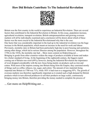 How Did Britain Contribute To The Industrial Revolution
Britain was the first country in the world to experience an Industrial Revolution. There are several
factors that contributed to the Industrial Revolution in Britain. In this essay, population increase,
agricultural revolution, transport revolution, British entrepreneurialism and growing overseas
markets will all be individually examined and a conclusion will be drawn about which of these
factors was the most crucial to the Industrial Revolutionand why that is the case.
One factor that was considerably important in the lead up to the industrial revolution was the huge
increase in the British population, which meant an increase in the need for work and labour.
Previously, mortality rates in Britain had been particularly high due to poor housing and sanitation,
among other things, which led to serious illnesses among the population. However, throughout the
1750s to the 1810s, the mortality rate had ... Show more content on Helpwriting.net ...
Bringing in goods from other countries widens the range of products available at home and makes
for a better standard of living. At the beginning of the eighteenth century, the biggest export
coming out of Britain was wool (69%), however, during the Industrial Revolution the importance
of wool dropped considerably with the new focus being mainly on products such as iron and
cotton. With most of the imports coming into Britain being from the Empire, they consisted mostly
of things such as coffee, tobacco, tea, sugar, and cotton. The amount of raw materials being
imported into Britain in 1700 was 71%, while 1851 it had risen to a staggering 95%. The growth of
overseas markets was therefore significantly important as it created such a high demand for British
products which in turn allowed producers to sell their products on large scales, continuously
bringing money into Britain, therefore providing the money needed to complete the process of
... Get more on HelpWriting.net ...
 
