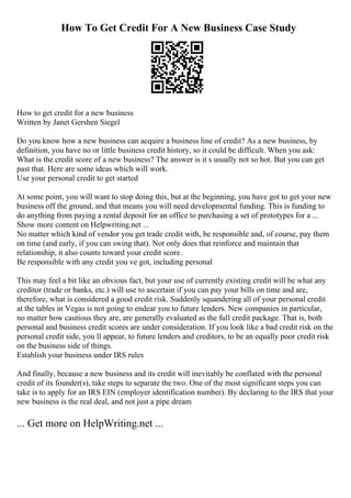 How To Get Credit For A New Business Case Study
How to get credit for a new business
Written by Janet Gershen Siegel
Do you know how a new business can acquire a business line of credit? As a new business, by
definition, you have no or little business credit history, so it could be difficult. When you ask:
What is the credit score of a new business? The answer is it s usually not so hot. But you can get
past that. Here are some ideas which will work.
Use your personal credit to get started
At some point, you will want to stop doing this, but at the beginning, you have got to get your new
business off the ground, and that means you will need developmental funding. This is funding to
do anything from paying a rental deposit for an office to purchasing a set of prototypes for a ...
Show more content on Helpwriting.net ...
No matter which kind of vendor you get trade credit with, be responsible and, of course, pay them
on time (and early, if you can swing that). Not only does that reinforce and maintain that
relationship, it also counts toward your credit score.
Be responsible with any credit you ve got, including personal
This may feel a bit like an obvious fact, but your use of currently existing credit will be what any
creditor (trade or banks, etc.) will use to ascertain if you can pay your bills on time and are,
therefore, what is considered a good credit risk. Suddenly squandering all of your personal credit
at the tables in Vegas is not going to endear you to future lenders. New companies in particular,
no matter how cautious they are, are generally evaluated as the full credit package. That is, both
personal and business credit scores are under consideration. If you look like a bad credit risk on the
personal credit side, you ll appear, to future lenders and creditors, to be an equally poor credit risk
on the business side of things.
Establish your business under IRS rules
And finally, because a new business and its credit will inevitably be conflated with the personal
credit of its founder(s), take steps to separate the two. One of the most significant steps you can
take is to apply for an IRS EIN (employer identification number). By declaring to the IRS that your
new business is the real deal, and not just a pipe dream
... Get more on HelpWriting.net ...
 