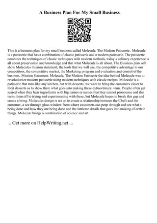 A Business Plan For My Small Business
This is a business plan for my small business called Molecule, The Modern Patisserie . Molecule
is a patisserie that has a combination of classic patisserie and a modern patisserie. The patisserie
combines the techniques of classic techniques with modern methods, today s culinary experience is
all about preservation and knowledge and that what Molecule is all about. The Business plan will
show Molecules mission statement, the tools that we will use, the competitive advantage to our
competitors, the competitive market, the Marketing program and evaluation and control of the
business. Mission Statement: Molecule, The Modern Patisserie the idea behind Molecule was to
revolutionize modern patisserie using modern techniques with classic recipes. Molecule is a
patisserie that runs like any kitchen, but with desserts, we want to bring the customers closer to
their desserts as to show them what goes into making these extraordinary items. People often get
scared when they hear ingredients with big names or names that they cannot pronounce and that
turns them off to trying and experimenting with these, but Molecule hopes to break this gap and
create a bring. Molecules design is set up to create a relationship between the Chefs and the
customer, a see through glass window from where customers can peep through and see what s
being done and how they are being done and the intricate details that goes into making of certain
things. Molecule brings a combination of science and art
... Get more on HelpWriting.net ...
 