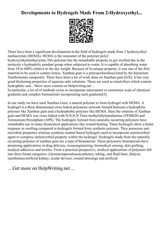 Developments to Hydrogels Made From 2-Hydroxyethyl...
There have been a significant development in the field of hydrogels made from 2 hydroxyethyl
methacrylate (HEMA). HEMA is the monomer of the polymer poly2
hydroxyethylmethacrylate.This polymer has the remarkable property to get swelled due to the
molecule s hydrophilic pendant group when subjected to water. It is capable of absorbing water
from 10 to 600% relative to the dry weight. Because of its unique property, it was one of the first
material to be used in contact lenses. Xanthan gum is a polysaccharidesecreted by the bacterium
Xanthomonas campestris. There have been a lot of work done on Xanthan gum (GX), it has very
good thickening properties of aqueous salts solutions. These are used as emulsifiers which contain
hydrophilic and... Show more content on Helpwriting.net ...
In particular, a lot of of methods exists to incorporate micrometer to centimeter scale of chemical
gradients and complex biomaterials incorporating such gradients[5].
In our study we have used Xanthan Gum, a natural polymer to form hydrogel with HEMA. A
hydrogel is a three dimensional cross linked polymeric network formed between a hydrophilic
polymer like Xanthan gum and a hydrophobic polymer like HEMA. Here the solution of Xanthan
gum and HEMA was cross linked with N,N,N,N Tetra methylethylenediamine (TEMED) and
Ammonium Persulphate (APS). The hydrogels formed from naturally occurring polymers have
remarkable use in many biomedical applications like wound healing. These hydrogels show a better
response in swelling compared to hydrogels formed from synthetic polymer. They possesses anti
microbial properties whereas synthetic matrial based hydrogels need to incorporate antimicrobial
agent to comprise antimicrobial property within the hydrogel. Hydrogels made from the naturally
occurring polymer of xanthan gum are a type of biomaterial. These polymeric biomaterials have
promising applications in drug delivery, tissueengineering, biomedical sensing, skin grafting,
medical adhesives and textiles. From a practical perspective, medical applications of polymers fall
into three broad categories: (i)extracorporealuses(catheters, tubing, and fluid lines; dialysis
membranes/artificial kidney; ocular devices; wound dressings and artificial
... Get more on HelpWriting.net ...
 