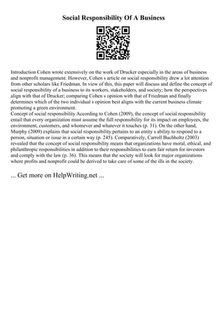 Social Responsibility Of A Business
Introduction Cohen wrote extensively on the work of Drucker especially in the areas of business
and nonprofit management. However, Cohen s article on social responsibility drew a lot attention
from other scholars like Friedman. In view of this, this paper will discuss and define the concept of
social responsibility of a business to its workers, stakeholders, and society; how the perspectives
align with that of Drucker; comparing Cohen s opinion with that of Friedman and finally
determines which of the two individual s opinion best aligns with the current business climate
promoting a green environment.
Concept of social responsibility According to Cohen (2009), the concept of social responsibility
entail that every organization must assume the full responsibility for its impact on employees, the
environment, customers, and whomever and whatever it touches (p. 31). On the other hand,
Murphy (2009) explains that social responsibility pertains to an entity s ability to respond to a
person, situation or issue in a certain way (p. 245). Comparatively, Carroll Buchholtz (2003)
revealed that the concept of social responsibility means that organizations have moral, ethical, and
philanthropic responsibilities in addition to their responsibilities to earn fair return for investors
and comply with the law (p. 36). This means that the society will look for major organizations
where profits and nonprofit could be derived to take care of some of the ills in the society.
... Get more on HelpWriting.net ...
 