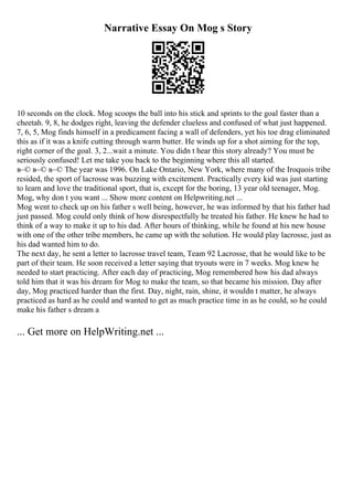 Narrative Essay On Mog s Story
10 seconds on the clock. Mog scoops the ball into his stick and sprints to the goal faster than a
cheetah. 9, 8, he dodges right, leaving the defender clueless and confused of what just happened.
7, 6, 5, Mog finds himself in a predicament facing a wall of defenders, yet his toe drag eliminated
this as if it was a knife cutting through warm butter. He winds up for a shot aiming for the top,
right corner of the goal. 3, 2...wait a minute. You didn t hear this story already? You must be
seriously confused! Let me take you back to the beginning where this all started.
в–© в–© в–© The year was 1996. On Lake Ontario, New York, where many of the Iroquois tribe
resided, the sport of lacrosse was buzzing with excitement. Practically every kid was just starting
to learn and love the traditional sport, that is, except for the boring, 13 year old teenager, Mog.
Mog, why don t you want ... Show more content on Helpwriting.net ...
Mog went to check up on his father s well being, however, he was informed by that his father had
just passed. Mog could only think of how disrespectfully he treated his father. He knew he had to
think of a way to make it up to his dad. After hours of thinking, while he found at his new house
with one of the other tribe members, he came up with the solution. He would play lacrosse, just as
his dad wanted him to do.
The next day, he sent a letter to lacrosse travel team, Team 92 Lacrosse, that he would like to be
part of their team. He soon received a letter saying that tryouts were in 7 weeks. Mog knew he
needed to start practicing. After each day of practicing, Mog remembered how his dad always
told him that it was his dream for Mog to make the team, so that became his mission. Day after
day, Mog practiced harder than the first. Day, night, rain, shine, it wouldn t matter, he always
practiced as hard as he could and wanted to get as much practice time in as he could, so he could
make his father s dream a
... Get more on HelpWriting.net ...
 