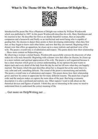 What Is The Theme Of She Was A Phantom Of Delight By...
IntroductionThe poem She Was a Phantom of Delight was written by William Wordsworth
which was published in 1807. In this poem Wordsworth describes his wife, Mary Hutchinson and
his reaction to her. He describes her first as an ideally beautiful woman, then an enjoyable
companion and a housewife and finally as an intellectual and moral being who is capable of
guiding him. He chooses to depict three points in their developing relationship: when they first
met; as they began to know each other better; and now that they are married. Beginning with a
distant view that offers an apparition, he closes up to a more realistic and spiritual view of his
wife. The poem s overall tone is of admiration and respect. This poem shows how their relationship
... Show more content on Helpwriting.net ...
By observing a woman s eternal beauty, Wordsworth successfully conveys his discovery of what
makes his wife truly beautiful. Beginning with a distant view that offers an illusion, he closes up
to a more realistic and spiritual appreciation of his wife. The poem is well organized because it
has a clear structure which gives us correct understanding. In my opinion the poet wants to
depict each and every detail of the lady from the day he met her till now when they are happily
married. The beauty which the poet describes about her is eloquent but at the same time it is
very calm and soft, something delicate. The sound of the poem is mesmerizing and melodic.
The poem s overall tone is of admiration and respect. This poem shows how their relationship
grows and how he comes to appreciate her for many different reasons. The poem has a logical
order and the analysis makes us capture the main ideas of the poet. But being a romantic
description it is also a profound and realistic one. Other aspects I want to talk about are the
rhetorical devices and figures of speech. I think they are so interesting in the sense we need to
understand them to understand the correct meaning of the
... Get more on HelpWriting.net ...
 