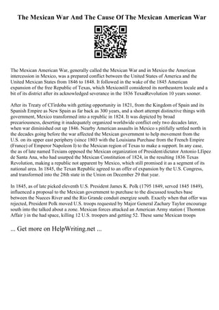 The Mexican War And The Cause Of The Mexican American War
The Mexican American War, generally called the Mexican War and in Mexico the American
intercession in Mexico, was a prepared conflict between the United States of America and the
United Mexican States from 1846 to 1848. It followed in the wake of the 1845 American
expansion of the free Republic of Texas, which Mexicostill considered its northeastern locale and a
bit of its district after its acknowledged severance in the 1836 TexasRevolution 10 years sooner.
After its Treaty of CГіrdoba with getting opportunity in 1821, from the Kingdom of Spain and its
Spanish Empire as New Spain as far back as 300 years, and a short attempt distinctive things with
government, Mexico transformed into a republic in 1824. It was depicted by broad
precariousness, deserting it inadequately organized worldwide conflict only two decades later,
when war diminished out up 1846. Nearby American assaults in Mexico s pitifully settled north in
the decades going before the war affected the Mexican government to help movement from the
U.S. on its upper east periphery (since 1803 with the Louisiana Purchase from the French Empire
(France) of Emperor Napoleon I) to the Mexican region of Texas to make a support. In any case,
the as of late named Texians opposed the Mexican organization of President/dictator Antonio LГіpez
de Santa Ana, who had usurped the Mexican Constitution of 1824, in the resulting 1836 Texas
Revolution, making a republic not apparent by Mexico, which still promised it as a segment of its
national area. In 1845, the Texan Republic agreed to an offer of expansion by the U.S. Congress,
and transformed into the 28th state in the Union on December 29 that year.
In 1845, as of late picked eleventh U.S. President James K. Polk (1795 1849, served 1845 1849),
influenced a proposal to the Mexican government to purchase to the discussed touches base
between the Nueces River and the Rio Grande conduit energize south. Exactly when that offer was
rejected, President Polk moved U.S. troops requested by Major General Zachary Taylor encourage
south into the talked about a zone. Mexican forces attacked an American Army station ( Thornton
Affair ) in the had space, killing 12 U.S. troopers and getting 52. These same Mexican troops
... Get more on HelpWriting.net ...
 