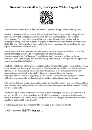Romanticism s Sublime Style in Rip Van Winkle, Legend of...
Romanticism s Sublime Style in Rip Van Winkle, Legend of Sleepy Hollow and Billy Budd
Sublime refers to an aesthetic value in which the primary factor is the presence or suggestion of
transcendent vastness or greatness, as of power, heroism, extent in space or time (Internet
Encyclopedia). This essay will explore different levels of Romanticism s sublime style in
Washington Irving s Rip Van Winkle
, The Legend of Sleepy Hollow and Herman Melville s Billy
Budd. The essay will particularly focus on how the writers incorporate the spiritual and the terror
aspects of the sublime into their work.
American romanticism requires the wilds of nature to be the setting for the sublime. It is in this
setting that the protagonist ... Show more content on Helpwriting.net ...
Longinus writes in his Peri Hypsous. For as if instinctively, our soul is uplifted by the true
sublime; it takes a proud flight, and is filled with joy and vaunting, as though it had itself produced
what it has heard (qtd in Weiskel 3).
Friedrich von Schiller, a German poet and philosopher from the 18th century, suggests there is more
to the sublime than a feeling of transcendence. ?The beautiful, says Schiller, is valuable only with
reference to the human being, but the sublime with reference to the pure daemon in man, the
statutes of pure spirit? (qtd. in Weiskel 3). Daemon is translated from the German
languageГ·demon. Schiller is suggesting that the sublime is more than physical beauty. For the
sublime to be meaningful it needs to include the goblins lurking about inside the human.
Like Schiller, Edmund Burke a British philosopher from the 18th century, also suggests the sublime
is more than a transcending feeling; it includes an intense feeling of terror. In his Section VII Of the
Sublime Burke writes:
Whatever is fitted in any sort to excite the ideas of pain, and danger, that is to say, whatever is in
any sort terrible, or is conversant about terrible objects, or operates in a manner analogous to
terror, is a source of the sublime, that is, it is productive of the strongest emotion which the mind is
capable of feeling. (qtd. in Boulton 39)
Schiller suggests mans evil nature should be included in the sublime, and Burke
... Get more on HelpWriting.net ...
 