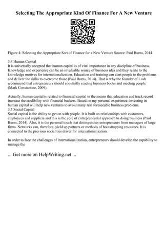Selecting The Appropriate Kind Of Finance For A New Venture
Figure 4: Selecting the Appropriate Sort of Finance for a New Venture Source: Paul Burns, 2014
3.4 Human Capital
It is universally accepted that human capital is of vital importance in any discipline of business.
Knowledge and experience can be an invaluable source of business idea and they relate to the
knowledge motives for internationalization. Education and training can alert people to the problems
and deliver the skills to overcome those (Paul Burns, 2014). That is why the founder of Lush
recommend that entrepreneurs should constantly reading business books and meeting people
(Mark Constantine, 2009).
Actually, human capital is related to financial capital in the means that education and track record
increase the credibility with financial backers. Based on my personal experience, investing in
human capital will help new ventures to avoid many real foreseeable business problems.
3.5 Social Capital
Social capital is the ability to get on with people. It is built on relationships with customers,
employees and suppliers and this is the core of entrepreneurial approach to doing business (Paul
Burns, 2014). Also, it is the personal touch that distinguishes entrepreneurs from managers of large
firms. Networks can, therefore, yield up partners or methods of bootstrapping resources. It is
connected to the previous social ties driver for internationalization.
In order to face the challenges of internationalization, entrepreneurs should develop the capability to
manage the
... Get more on HelpWriting.net ...
 