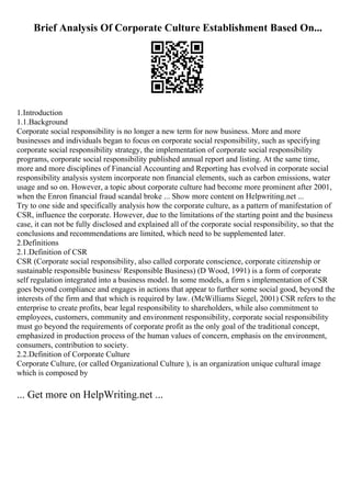 Brief Analysis Of Corporate Culture Establishment Based On...
1.Introduction
1.1.Background
Corporate social responsibility is no longer a new term for now business. More and more
businesses and individuals began to focus on corporate social responsibility, such as specifying
corporate social responsibility strategy, the implementation of corporate social responsibility
programs, corporate social responsibility published annual report and listing. At the same time,
more and more disciplines of Financial Accounting and Reporting has evolved in corporate social
responsibility analysis system incorporate non financial elements, such as carbon emissions, water
usage and so on. However, a topic about corporate culture had become more prominent after 2001,
when the Enron financial fraud scandal broke ... Show more content on Helpwriting.net ...
Try to one side and specifically analysis how the corporate culture, as a pattern of manifestation of
CSR, influence the corporate. However, due to the limitations of the starting point and the business
case, it can not be fully disclosed and explained all of the corporate social responsibility, so that the
conclusions and recommendations are limited, which need to be supplemented later.
2.Definitions
2.1.Definition of CSR
CSR (Corporate social responsibility, also called corporate conscience, corporate citizenship or
sustainable responsible business/ Responsible Business) (D Wood, 1991) is a form of corporate
self regulation integrated into a business model. In some models, a firm s implementation of CSR
goes beyond compliance and engages in actions that appear to further some social good, beyond the
interests of the firm and that which is required by law. (McWilliams Siegel, 2001) CSR refers to the
enterprise to create profits, bear legal responsibility to shareholders, while also commitment to
employees, customers, community and environment responsibility, corporate social responsibility
must go beyond the requirements of corporate profit as the only goal of the traditional concept,
emphasized in production process of the human values of concern, emphasis on the environment,
consumers, contribution to society.
2.2.Definition of Corporate Culture
Corporate Culture, (or called Organizational Culture ), is an organization unique cultural image
which is composed by
... Get more on HelpWriting.net ...
 