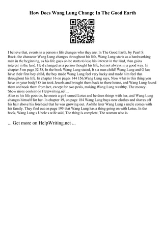 How Does Wang Lung Change In The Good Earth
I believe that, events in a person s life changes who they are. In The Good Earth, by Pearl S.
Buck, the character Wang Lung changes throughout his life. Wang Lung starts as a hardworking
man in the beginning, as his life goes on he starts to lose his interest in the land, than gains
interest in the land. He d changed as a person thought his life, but not always in a good way. In
chapter 3 on page 32 38, In the book Wang Lung stated, It s a man child! Wang Lung and O lan
have their first boy child, the boy made Wang Lung feel very lucky and made him feel that
throughout his life. In chapter 16 on pages 144 156,Wang Lung says, Now what is this thing you
have on your body? O lan took Jewels and brought them back to there house, and Wang Lung found
them and took them from her, except for two peals, making Wang Lung wealthy. The money
...
Show more content on Helpwriting.net ...
Also as his life goes on, he meets a girl named Lotus and he does things with her, and Wang Lung
changes himself for her. In chapter 19, on page 184 Wang Lung buys new clothes and shaves off
his hair above his forehead that he was growing out. Awhile later Wang Lung s uncle comes with
his family. They find out on page 195 that Wang Lung has a thing going on with Lotus, In the
book, Wang Lung s Uncle s wife said, The thing is complete, The woman who is
... Get more on HelpWriting.net ...
 
