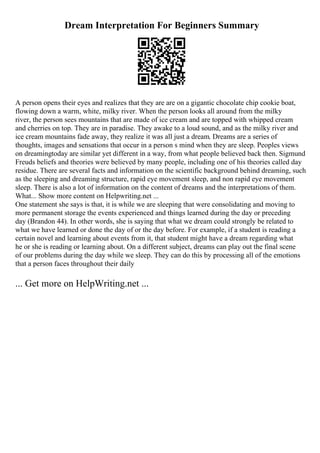 Dream Interpretation For Beginners Summary
A person opens their eyes and realizes that they are are on a gigantic chocolate chip cookie boat,
flowing down a warm, white, milky river. When the person looks all around from the milky
river, the person sees mountains that are made of ice cream and are topped with whipped cream
and cherries on top. They are in paradise. They awake to a loud sound, and as the milky river and
ice cream mountains fade away, they realize it was all just a dream. Dreams are a series of
thoughts, images and sensations that occur in a person s mind when they are sleep. Peoples views
on dreamingtoday are similar yet different in a way, from what people believed back then. Sigmund
Freuds beliefs and theories were believed by many people, including one of his theories called day
residue. There are several facts and information on the scientific background behind dreaming, such
as the sleeping and dreaming structure, rapid eye movement sleep, and non rapid eye movement
sleep. There is also a lot of information on the content of dreams and the interpretations of them.
What... Show more content on Helpwriting.net ...
One statement she says is that, it is while we are sleeping that were consolidating and moving to
more permanent storage the events experienced and things learned during the day or preceding
day (Brandon 44). In other words, she is saying that what we dream could strongly be related to
what we have learned or done the day of or the day before. For example, if a student is reading a
certain novel and learning about events from it, that student might have a dream regarding what
he or she is reading or learning about. On a different subject, dreams can play out the final scene
of our problems during the day while we sleep. They can do this by processing all of the emotions
that a person faces throughout their daily
... Get more on HelpWriting.net ...
 