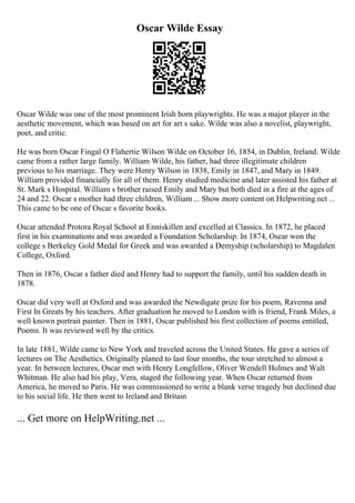 Oscar Wilde Essay
Oscar Wilde was one of the most prominent Irish born playwrights. He was a major player in the
aesthetic movement, which was based on art for art s sake. Wilde was also a novelist, playwright,
poet, and critic.
He was born Oscar Fingal O Flahertie Wilson Wilde on October 16, 1854, in Dublin, Ireland. Wilde
came from a rather large family. William Wilde, his father, had three illegitimate children
previous to his marriage. They were Henry Wilson in 1838, Emily in 1847, and Mary in 1849.
William provided financially for all of them. Henry studied medicine and later assisted his father at
St. Mark s Hospital. William s brother raised Emily and Mary but both died in a fire at the ages of
24 and 22. Oscar s mother had three children, William ... Show more content on Helpwriting.net ...
This came to be one of Oscar s favorite books.
Oscar attended Protora Royal School at Enniskillen and excelled at Classics. In 1872, he placed
first in his examinations and was awarded a Foundation Scholarship. In 1874, Oscar won the
college s Berkeley Gold Medal for Greek and was awarded a Demyship (scholarship) to Magdalen
College, Oxford.
Then in 1876, Oscar s father died and Henry had to support the family, until his sudden death in
1878.
Oscar did very well at Oxford and was awarded the Newdigate prize for his poem, Ravenna and
First In Greats by his teachers. After graduation he moved to London with is friend, Frank Miles, a
well known portrait painter. Then in 1881, Oscar published his first collection of poems entitled,
Poems. It was reviewed well by the critics.
In late 1881, Wilde came to New York and traveled across the United States. He gave a series of
lectures on The Aesthetics. Originally planed to last four months, the tour stretched to almost a
year. In between lectures, Oscar met with Henry Longfellow, Oliver Wendell Holmes and Walt
Whitman. He also had his play, Vera, staged the following year. When Oscar returned from
America, he moved to Paris. He was commissioned to write a blank verse tragedy but declined due
to his social life. He then went to Ireland and Britain
... Get more on HelpWriting.net ...
 