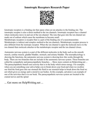 Ionotropic Receptors Research Paper
Ionotropic receptors is a binding site that opens when an ion attaches to the binding site. The
ionotropic receptor is also a direct method to the ion channels. Ionotropic receptors has a channel
where molecules move in and out of the ion channel. The ions that goes into the ion channel are
made out of sodium which cause the membrane to become small.
Metabotropic receptors is receptor that is a part of the binding site of a neurotransmitter.
Metabotropic is indirect and complex method to the ion channels. Metabotropic receptor process is
also different from the inotropic receptor. When the ion channel is open the molecule move to the
ion channel then molecule attaches to the metabotropic receptor and the ion channel closes.
Autonomic nervous system is a part of the different molecules in the body such as the smooth
muscle, cardiac muscle, gladder bladder, stomach, and urinary bladder. The neurophysiology is
showing the functions, the autonomic nervous system is showing how this works through the
body. There are two branches that are include in the autonomic nervous system. Those branches are
called the sympathetic and parasympathetic branches. ... Show more content on Helpwriting.net ...
The parasympathetic branch uses activity that is in the body which stores energy. For example,
when you eat something your saliva helps you to break down your food and when we swallow
our food the food goes into our stomach the fluid in our stomach helps to break down the food we
eat which gives us energy and is stored in our bodies. In this example, salvation is an example of
one of the activities that is in our book. The parasympathetic nervous system are located in the
cranial nerves and the spinal
... Get more on HelpWriting.net ...
 
