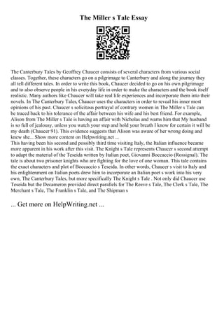 The Miller s Tale Essay
The Canterbury Tales by Geoffrey Chaucer consists of several characters from various social
classes. Together, these characters go on a pilgrimage to Canterbury and along the journey they
all tell different tales. In order to write this book, Chaucer decided to go on his own pilgrimage
and to also observe people in his everyday life in order to make the characters and the book itself
realistic. Many authors like Chaucer will take real life experiences and incorporate them into their
novels. In The Canterbury Tales, Chaucer uses the characters in order to reveal his inner most
opinions of his past. Chaucer s solicitous portrayal of contrary women in The Miller s Tale can
be traced back to his tolerance of the affair between his wife and his best friend. For example,
Alison from The Miller s Tale is having an affair with Nicholas and warns him that My husband
is so full of jealousy, unless you watch your step and hold your breath I know for certain it will be
my death (Chaucer 91). This evidence suggests that Alison was aware of her wrong doing and
knew she... Show more content on Helpwriting.net ...
This having been his second and possibly third time visiting Italy, the Italian influence became
more apparent in his work after this visit. The Knight s Tale represents Chaucer s second attempt
to adapt the material of the Teseida written by Italian poet, Giovanni Boccaccio (Rossignal). The
tale is about two prisoner knights who are fighting for the love of one woman. This tale contains
the exact characters and plot of Boccaccio s Teseida. In other words, Chaucer s visit to Italy and
his enlightenment on Italian poets drew him to incorporate an Italian poet s work into his very
own, The Canterbury Tales, but more specifically The Knight s Tale . Not only did Chaucer use
Teseida but the Decameron provided direct parallels for The Reeve s Tale, The Clerk s Tale, The
Merchant s Tale, The Franklin s Tale, and The Shipman s
... Get more on HelpWriting.net ...
 