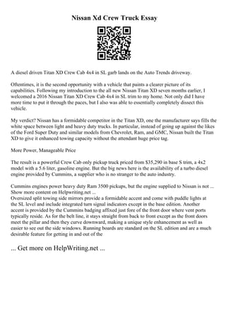 Nissan Xd Crew Truck Essay
A diesel driven Titan XD Crew Cab 4x4 in SL garb lands on the Auto Trends driveway.
Oftentimes, it is the second opportunity with a vehicle that paints a clearer picture of its
capabilities. Following my introduction to the all new Nissan Titan XD seven months earlier, I
welcomed a 2016 Nissan Titan XD Crew Cab 4x4 in SL trim to my home. Not only did I have
more time to put it through the paces, but I also was able to essentially completely dissect this
vehicle.
My verdict? Nissan has a formidable competitor in the Titan XD, one the manufacturer says fills the
white space between light and heavy duty trucks. In particular, instead of going up against the likes
of the Ford Super Duty and similar models from Chevrolet, Ram, and GMC, Nissan built the Titan
XD to give it enhanced towing capacity without the attendant huge price tag.
More Power, Manageable Price
The result is a powerful Crew Cab only pickup truck priced from $35,290 in base S trim, a 4x2
model with a 5.6 liter, gasoline engine. But the big news here is the availability of a turbo diesel
engine provided by Cummins, a supplier who is no stranger to the auto industry.
Cummins engines power heavy duty Ram 3500 pickups, but the engine supplied to Nissan is not ...
Show more content on Helpwriting.net ...
Oversized split towing side mirrors provide a formidable accent and come with puddle lights at
the SL level and include integrated turn signal indicators except in the base edition. Another
accent is provided by the Cummins badging affixed just fore of the front door where vent ports
typically reside. As for the belt line, it stays straight from back to front except as the front doors
meet the pillar and then they curve downward, making a unique style enhancement as well as
easier to see out the side windows. Running boards are standard on the SL edition and are a much
desirable feature for getting in and out of the
... Get more on HelpWriting.net ...
 