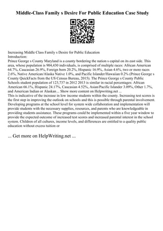 Middle-Class Family s Desire For Public Education Case Study
Increasing Middle Class Family s Desire for Public Education
Introduction:
Prince George s County Maryland is a county bordering the nation s capital on its east side. This
area, whose population is 904,430 individuals, is comprised of multiple races: African American
64.7%, Caucasian 26.9%, Foreign born 20.2%, Hispanic 16.9%, Asian 4.6%, two or more races
2.6%, Native American/Alaska Native 1.0%, and Pacific Islander/Hawaiian 0.2% (Prince George s
County QuickFacts from the US Census Bureau, 2015). The Prince George s County Public
Schools student population of 123,737 in 2012 2013 is similar in racial percentages: African
American 66.1%, Hispanic 24.17%, Caucasian 4.52%, Asian/Pacific Islander 3.09%, Other 1.7%,
and American Indian or Alaskan... Show more content on Helpwriting.net ...
This is indicative of the increase in low income students within the county. Increasing test scores is
the first step in improving the outlook on schools and this is possible through parental involvement.
Developing programs at the school level for system wide collaboration and implementation will
provide students with the necessary supplies, resources, and parents who are knowledgeable in
providing students assistance. These programs could be implemented within a five year window to
provide the expected outcome of increased test scores and increased parental interest in the school
system. Children of all cultures, income levels, and differences are entitled to a quality public
education without excess tuition or
... Get more on HelpWriting.net ...
 