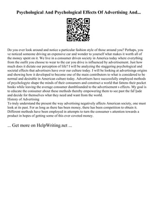 Psychological And Psychological Effects Of Advertising And...
Do you ever look around and notice a particular fashion style of those around you? Perhaps, you
ve noticed someone driving an expensive car and wonder to yourself what makes it worth all of
the money spent on it. We live in a consumer driven society in America today where everything
from the outfit you choose to wear to the car you drive is influenced by advertisement. Just how
much does it dictate our perception of life? I will be analyzing the staggering psychological and
societal effects that advertisers have over our culture today. I will be looking at advertisings origins
and showing how it developed to become one of the main contributors to what is considered to be
normal and desirable in American culture today. Advertisers have successfully employed methods
of psychologyto shape the minds of their consumers and construct a world that fattens their pocket
books while leaving the average consumer dumbfounded to the advertisement s effects. My goal is
to educate the consumer about these methods thereby empowering them to see past the faГ§ade
and decide for themselves what they need and want from the world.
History of Advertising
To truly understand the present the way advertising negatively affects American society, one must
look at its past. For as long as there has been money, there has been competition to obtain it.
Different methods have been employed in attempts to turn the consumer s attention towards a
product in hopes of getting some of this ever coveted money.
... Get more on HelpWriting.net ...
 