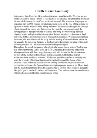Health In Jane Eyre Essay
In the novel Jane Eyre, Mr. Brocklehurst famously says Naturally! Yes, but we are
not to conform to nature (BrontГ« 78); it echoes the spiritual belief that the desires of
the mortal flesh must be sacrificed to cleanse the soul. The statement has played an
important part in 19th century literature and their focus on the role of the souland its
equation with the physical body. Many writers of the time have brought the concept
of nutritionand starvation into their works; they put the characters through the
consequences of being nourished or starved and bring the relationship between
physical health and spirituality into question. In face, the direct references to food
and being fed has an important role in 19th century literature. When analyzing these
situations, the nourishment of the body and the healing of the soul do not appear to
be separate. Tn fact, what happens to the body directly impacts the state of the soul;
both the presence of... Show more content on Helpwriting.net ...
Throughout the novel, the person who physically serves Jane a plate of food is seen
as a character that she (Jane) looks up to. In Gateshead, Bessie is the one person
who sympathises with Jane, sings her songs and tells her stories. Bessie takes on
the role of the mother/god like figure to the neglected child that had not felt
acceptance from her blood relations. While food provides comfort to the body and
soul, the provider of the food becomes the mother like/god like figure of the
situation. Food and those associated with serving food to the physically starved
become the saviours ; the figures that most religious people aspire to be. Thus, food
and the nourishment that it provides is connected to several other religious concepts
like god s grace, spiritual kindness and happiness. This indicates that the nourishment
of the body is needed for the enlightenment of the
 