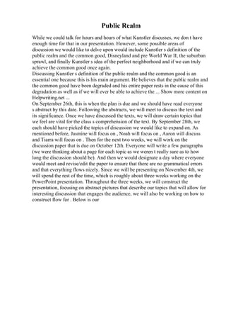 Public Realm
While we could talk for hours and hours of what Kunstler discusses, we don t have
enough time for that in our presentation. However, some possible areas of
discussion we would like to delve upon would include Kunstler s definition of the
public realm and the common good, Disneyland and pre World War II, the suburban
sprawl, and finally Kunstler s idea of the perfect neighborhood and if we can truly
achieve the common good once again.
Discussing Kunstler s definition of the public realm and the common good is an
essential one because this is his main argument. He believes that the public realm and
the common good have been degraded and his entire paper rests in the cause of this
degradation as well as if we will ever be able to achieve the ... Show more content on
Helpwriting.net ...
On September 26th, this is when the plan is due and we should have read everyone
s abstract by this date. Following the abstracts, we will meet to discuss the text and
its significance. Once we have discussed the texts, we will draw certain topics that
we feel are vital for the class s comprehension of the text. By September 28th, we
each should have picked the topics of discussion we would like to expand on. As
mentioned before, Jasmine will focus on , Noah will focus on , Aaron will discuss
and Tiarra will focus on . Then for the next two weeks, we will work on the
discussion paper that is due on October 12th. Everyone will write a few paragraphs
(we were thinking about a page for each topic as we weren t really sure as to how
long the discussion should be). And then we would designate a day where everyone
would meet and revise/edit the paper to ensure that there are no grammatical errors
and that everything flows nicely. Since we will be presenting on November 4th, we
will spend the rest of the time, which is roughly about three weeks working on the
PowerPoint presentation. Throughout the three weeks, we will construct the
presentation, focusing on abstract pictures that describe our topics that will allow for
interesting discussion that engages the audience, we will also be working on how to
construct flow for . Below is our
 