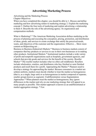 Advertising Marketing Process
Advertising and the Marketing Process
Chapter Objectives
When you have completed this chapter, you should be able to 1. Discuss and define
marketing and how advertising relates to marketing strategy 2. Explain the marketing
concept 3. Outline the four tools of marketing and explain advertising s relationship
to them 4. Describe the role of the advertising agency. Its organization and
compensation methods.
What is Marketing? * The American Marketing Association defines marketing as the
process of planning and executing the conception, pricing, promotion, and distribution
of ideas, goods, and services to create exchange that satisfy the perceived needs,
wants, and objectives of the customer and the organization. Effective ... Show more
content on Helpwriting.net ...
Business to Business (Industrial) Markets * Business to business markets consist of
companies that buy products or services to use in their own businesses or in making
other products. Institutional Markets * Institutional markets include a wide variety
of profit and nonprofit organizations such as hospitals, government agencies, and
schools that provide goods and services for the benefit of the society. Reseller
Market * The reseller market includes what we often call middlemen. Resellers
include wholesalers, retailers, and distributors who buy finished or semi finished
products and resell them for a profit. Approaching the Market * Planners need to
develop a strategy for approaching the market. Because consumers in a market are
seldom uniform, markets must decide whether to treat the market as homogeneous
(that is, as a single, large unit) or as heterogeneous (a market composed of separate,
smaller groups known as segment). Undifferentiation versus Segmentation
Approaches * When planners treat the market as homogeneous, they ignore
differences in the market and rely on one marketing strategy that will appeal to as
many people as possible. This market approach is known as an undifferentiated or
market aggregation strategy. * Few
 