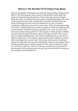 Discover The Benefits Of Working From Home
Discover the Benefits of Working From Home By Denny Phillips | Submitted On
May 29, 2013 Recommend Article Article Comments Print Article Share this
article on Facebook Share this article on Twitter Share this article on Google+
Share this article on Linkedin Share this article on StumbleUpon Share this article
on Delicious Share this article on Digg Share this article on Reddit Share this
article on Pinterest If you are stuck in a traditional 9 to 5 job, you may be
considering a different way to go for a career option. There are many pluses when
you work in a traditional job, just as there are negatives. With your traditional job,
you are basically assured of receiving a paycheck every week. You go to work,
work your set hours and get paid for it. That suggests a certain amount of stability.
You know that paycheck will come so that you can pay your bills. That s the up
side of working a traditional job. Also with your traditional job, you may be in a
field you really enjoy. You could be a medical professional, working in a doctor s
office, or perhaps even in social work. Those types of jobs can be rewarding in
themselves, especially when you get to help people when you are working. That is
another good thing about working a regular job. But, when you think of it, there
are a lot of down sides too. Your 9 to 5 job may not offer you a lot of room for
advancement, which also means that your pay scale may be limited. You may not
earn enough in your traditional job
 
