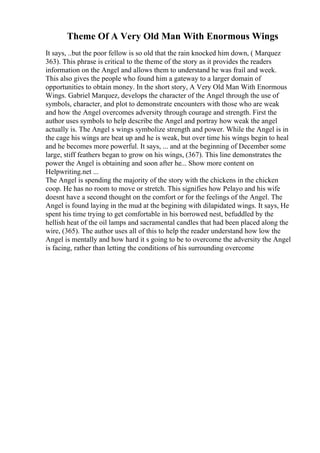 Theme Of A Very Old Man With Enormous Wings
It says, ..but the poor fellow is so old that the rain knocked him down, ( Marquez
363). This phrase is critical to the theme of the story as it provides the readers
information on the Angel and allows them to understand he was frail and week.
This also gives the people who found him a gateway to a larger domain of
opportunities to obtain money. In the short story, A Very Old Man With Enormous
Wings. Gabriel Marquez, develops the character of the Angel through the use of
symbols, character, and plot to demonstrate encounters with those who are weak
and how the Angel overcomes adversity through courage and strength. First the
author uses symbols to help describe the Angel and portray how weak the angel
actually is. The Angel s wings symbolize strength and power. While the Angel is in
the cage his wings are beat up and he is weak, but over time his wings begin to heal
and he becomes more powerful. It says, ... and at the beginning of December some
large, stiff feathers began to grow on his wings, (367). This line demonstrates the
power the Angel is obtaining and soon after he... Show more content on
Helpwriting.net ...
The Angel is spending the majority of the story with the chickens in the chicken
coop. He has no room to move or stretch. This signifies how Pelayo and his wife
doesnt have a second thought on the comfort or for the feelings of the Angel. The
Angel is found laying in the mud at the begining with dilapidated wings. It says, He
spent his time trying to get comfortable in his borrowed nest, befuddled by the
hellish heat of the oil lamps and sacramental candles that had been placed along the
wire, (365). The author uses all of this to help the reader understand how low the
Angel is mentally and how hard it s going to be to overcome the adversity the Angel
is facing, rather than letting the conditions of his surrounding overcome
 