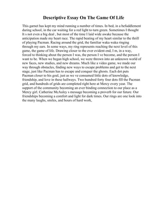 Descriptive Essay On The Game Of Life
This garnet has kept my mind running a number of times. In bed, in a befuddlement
during school, in the car waiting for a red light to turn green. Sometimes I thought
It s not even a big deal , but most of the time I laid wide awake because the
anticipation made my heart race. The rapid beating of my heart similar to the thrill
of playing Pacman. Racing around the grid, the familiar waka waka ringing
through my ears. In some ways, my ring represents reaching the next level of this
game, the game of life. Drawing closer to the ever evident end, I m, in a way,
forced to thinking about the person I was, the person I ve become, and the person I
want to be. When we began high school, we were thrown into an unknown world of
new faces, new studies, and new dreams. Much like a video game, we made our
way through obstacles, finding new ways to escape problems and get to the next
stage, just like Pacman has to escape and conquer the ghosts. Each dot puts
Pacman closer to his goal, just as we ve consumed little dots of knowledge,
friendship, and love in these hallways. Two hundred forty four dots fill the Pacman
grid, and hundreds of grids are completed right here at Mercy every year. The
support of the community becoming an ever binding connection to our place as a
Mercy girl. Catherine McAuley s message becoming a proverb for our future. Our
friendships becoming a comfort and light for dark times. Our rings are one look into
the many laughs, smiles, and hours of hard work,
 