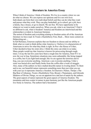 literature in America Essay
When I think of America, I think of freedom. We live in a country where we can
do what we choose. We can express our opinions and live our own lives.
Individuals can form their own individual beliefs and they can do what they want
and pursue what they wish. They can play basketball, go to school, get a job, have
a family, buy a house, or go to church. We are free. We have opportunity to be
whatever we want to make ourselves. When you ask, what is an American? I find it
no different to ask, what is freedom? America and freedom are intertwined and this
relationship is evident in American literature.
The notion of freedom and everything relating to freedom unites all of the American
literature we have read. In Twain s Huckleberry Finn, Huck ... Show more content on
Helpwriting.net ...
In Self Reliance, Emerson explains that our freedom to choose and our ability to
think what we want to think define what America is. I believe it is characteristic of
Americans to strive for what they think is right. In Poe s the House of Usher,
Usher decided to bury his sister alive. I think this story can relate to us today.
Many people would say that America is known for persevering through rough
times. I d say the last few years have been a rough time for America, from 9/11 to
now the war in Iraq. Sometimes situations may seem unbeatable, like being trapped
in a coffin, but if you fight hard enough, like we are against the terrorists and in
Iraq, you can overcome anything. American s can overcome anything. Usher s
sister was buried alive and finally broke from the coffin after a week of struggle.
Also, many of the authors we have studied describe nature in riveting detail. To them
and to me, our beautiful nature represents something more then just what you see
with your eye it represents America s freedom. In Emerson s Nature, Thorpe s The
Big Bear of Arkansas, Twain s Huckleberry Finn, Bryant s Thanatopsis, and Edwards
Shadows of Divine Things, we see an apparent love and lust of nature by the authors.
The great aspects of nature represent the great aspects of America freedom. The
mountains and trees scatter in nature in pure harmony just like the American people
live freely in America. The authors had a fascination
 