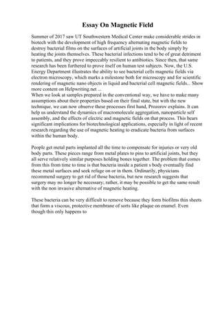 Essay On Magnetic Field
Summer of 2017 saw UT Southwestern Medical Center make considerable strides in
biotech with the development of high frequency alternating magnetic fields to
destroy bacterial films on the surfaces of artificial joints in the body simply by
heating the joints themselves. These bacterial infections tend to be of great detriment
to patients, and they prove impeccably resilient to antibiotics. Since then, that same
research has been furthered to prove itself on human test subjects. Now, the U.S.
Energy Department illustrates the ability to see bacterial cells magnetic fields via
electron microscopy, which marks a milestone both for microscopy and for scientific
rendering of magnetic nano objects in liquid and bacterial cell magnetic fields... Show
more content on Helpwriting.net ...
When we look at samples prepared in the conventional way, we have to make many
assumptions about their properties based on their final state, but with the new
technique, we can now observe these processes first hand, Prozorov explains. It can
help us understand the dynamics of macromolecule aggregation, nanoparticle self
assembly, and the effects of electric and magnetic fields on that process. This bears
significant implications for biotechnological applications, especially in light of recent
research regarding the use of magnetic heating to eradicate bacteria from surfaces
within the human body.
People get metal parts implanted all the time to compensate for injuries or very old
body parts. These pieces range from metal plates to pins to artificial joints, but they
all serve relatively similar purposes holding bones together. The problem that comes
from this from time to time is that bacteria inside a patient s body eventually find
these metal surfaces and seek refuge on or in them. Ordinarily, physicians
recommend surgery to get rid of those bacteria, but new research suggests that
surgery may no longer be necessary; rather, it may be possible to get the same result
with the non invasive alternative of magnetic heating.
These bacteria can be very difficult to remove because they form biofilms thin sheets
that form a viscous, protective membrane of sorts like plaque on enamel. Even
though this only happens to
 