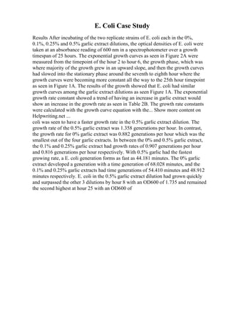 E. Coli Case Study
Results After incubating of the two replicate strains of E. coli each in the 0%,
0.1%, 0.25% and 0.5% garlic extract dilutions, the optical densities of E. coli were
taken at an absorbance reading of 600 nm in a spectrophotometer over a growth
timespan of 25 hours. The exponential growth curves as seen in Figure 2A were
measured from the timepoint of the hour 2 to hour 6, the growth phase, which was
where majority of the growth grew in an upward slope, and then the growth curves
had slowed into the stationary phase around the seventh to eighth hour where the
growth curves were becoming more constant all the way to the 25th hour timepoint
as seen in Figure 1A. The results of the growth showed that E. coli had similar
growth curves among the garlic extract dilutions as seen Figure 1A. The exponential
growth rate constant showed a trend of having an increase in garlic extract would
show an increase in the growth rate as seen in Table 2B. The growth rate constants
were calculated with the growth curve equation with the... Show more content on
Helpwriting.net ...
coli was seen to have a faster growth rate in the 0.5% garlic extract dilution. The
growth rate of the 0.5% garlic extract was 1.358 generations per hour. In contrast,
the growth rate for 0% garlic extract was 0.882 generations per hour which was the
smallest out of the four garlic extracts. In between the 0% and 0.5% garlic extract,
the 0.1% and 0.25% garlic extract had growth rates of 0.907 generations per hour
and 0.816 generations per hour respectively. With 0.5% garlic had the fastest
growing rate, a E. coli generation forms as fast as 44.181 minutes. The 0% garlic
extract developed a generation with a time generation of 68.028 minutes, and the
0.1% and 0.25% garlic extracts had time generations of 54.410 minutes and 48.912
minutes respectively. E. coli in the 0.5% garlic extract dilution had grown quickly
and surpassed the other 3 dilutions by hour 8 with an OD600 of 1.735 and remained
the second highest at hour 25 with an OD600 of
 