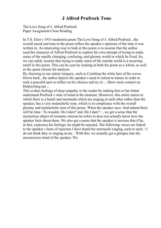 J Alfred Prufrock Tone
The Love Song of J. Alfred Prufrock
Paper Assignment Close Reading
In T.S. Eliot s 1915 modernist poem The Love Song of J. Alfred Prufrock , the
overall mood and tone in the poem reflect the speaker s opinions of the time it was
written in. An interesting way to look at this poem is to assume that the author
used the character of Alfred Prufrock to explore his own attempt of trying to make
sense of the rapidly changing, confusing, and gloomy world in which he lived. So,
we can safely assume that trying to make sense of the outside world is a recurring
motif in this poem. This can be seen by looking at both the poem as a whole, as well
as the quote chosen for analysis.
By choosing to use nature imagery, such as Combing the white hair of the waves
blown back , the author depicts the speaker s need to retreat to nature in order to
seek a peaceful spot to reflect on his choices and try to ... Show more content on
Helpwriting.net ...
This evokes feelings of deep empathy in the reader by making him or her better
understand Prufrock s state of mind at the moment. Moreover, this entire stanza in
which there is a beach and mermaids which are singing at each other rather than the
speaker, has a very melancholic tone, which is in compliance with the overall
gloomy and melancholic tone of this poem. When the speaker says: And indeed there
will be time / To wonder, Do I dare? and, Do I dare? / , we get a sense that the
mysterious object of romantic interest he refers to does not actually know how the
speaker feels about them. We also get a sense that the speaker is anxious that if he,
in fact, expresses his feelings, he might be rejected. The following verses are linked
to the speaker s fears of rejection I have heard the mermaids singing, each to each. / I
do not think they re singing at me. . With this, we actually get a glimpse into the
unconscious mind of the speaker. We
 