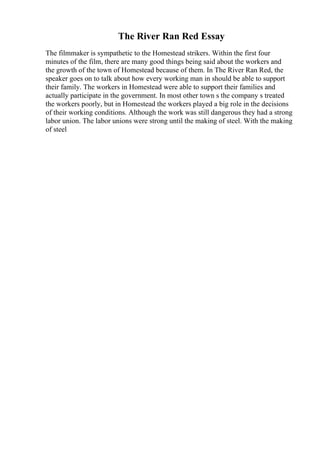The River Ran Red Essay
The filmmaker is sympathetic to the Homestead strikers. Within the first four
minutes of the film, there are many good things being said about the workers and
the growth of the town of Homestead because of them. In The River Ran Red, the
speaker goes on to talk about how every working man in should be able to support
their family. The workers in Homestead were able to support their families and
actually participate in the government. In most other town s the company s treated
the workers poorly, but in Homestead the workers played a big role in the decisions
of their working conditions. Although the work was still dangerous they had a strong
labor union. The labor unions were strong until the making of steel. With the making
of steel
 