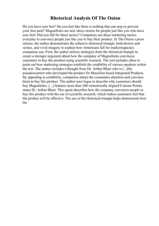 Rhetorical Analysis Of The Onion
Do you have sore feet? Do you feel like there is nothing that can stop or prevent
your foot pain? MagnaSoles are new shoes inserts for people just like you who have
sore feet! Did you fall for these tactics? Companies use these marketing tactics
everyday to convince people just like you to buy their product. In The Onion s press
release, the author demonstrates the cohesive rhetorical triangle, bold diction and
syntax, and vivid imagery to explain how Americans fall for marketingtactics
companies use. First, the author utilizes strategies from the rhetorical triangle to
create a stronger argument about how the company of MagnaSoles convinces
customers to buy this product using scientific research. The text includes ethos to
point out how marketing strategies establish the credibility of various speakers within
the text. The author includes a thought from Dr. Arthur Bluni who is [...]the
pseudoscientist who developed the product for Massillon based Integrated Products.
By appealing to credibility, companies attract the consumers attention and convince
them to buy this product. The author uses logos to describe why customers should
buy MagnaSoles. [...] features more than 200 isometrically aligned Contour Points,
states Dr. Arthur Bluni. This quote describes how the company convinces people to
buy this product with the use of scientific research, which makes customers feel that
the product will be effective. The use of the rhetorical triangle helps demonstrate how
the
 
