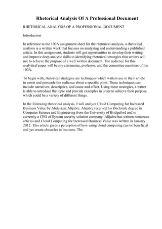 Rhetorical Analysis Of A Professional Document
RHETORICAL ANALYSIS OF A PROFESSIONAL DOCUMENT
Introduction
In reference to the 100A assignment sheet for the rhetorical analysis, a rhetorical
analysis is a written work that focuses on analyzing and understanding a published
article. In this assignment, students will get opportunities to develop their writing
and improve deep analytic skills to identifying rhetorical strategies that writers will
use to achieve the purpose of a well written document. The audience for this
analytical paper will be my classmates, professor, and the committee members of the
100A.
To begin with, rhetorical strategies are techniques which writers use in their article
to assert and persuade the audience about a specific point. These techniques can
include narratives, descriptive, and cause and effect. Using these strategies, a writer
is able to introduce the topic and provide examples in order to achieve their purpose,
which could be a variety of different things.
In the following rhetorical analysis, I will analyze Cloud Computing for Increased
Business Value by Abdulaziz Alijabre. Alijabre received his Doctorate degree in
Computer Science and Engineering from the University of Bridgeford and is
currently a CEO of System security solution company. Alijabre has written numerous
articles and Cloud Computing for Increased Business Value was written in January
2012. This article gives a perception of how using cloud computing can be beneficial
and yet create obstacles in business. The
 