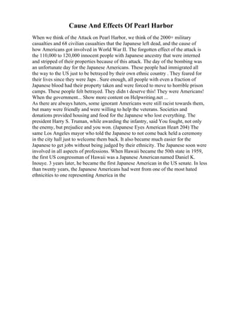 Cause And Effects Of Pearl Harbor
When we think of the Attack on Pearl Harbor, we think of the 2000+ military
casualties and 68 civilian casualties that the Japanese left dead, and the cause of
how Americans got involved in World War II. The forgotten effect of the attack is
the 110,000 to 120,000 innocent people with Japanese ancestry that were interned
and stripped of their properties because of this attack. The day of the bombing was
an unfortunate day for the Japanese Americans. These people had immigrated all
the way to the US just to be betrayed by their own ethnic country . They feared for
their lives since they were Japs . Sure enough, all people with even a fraction of
Japanese blood had their property taken and were forced to move to horrible prison
camps. These people felt betrayed. They didn t deserve this! They were Americans!
When the government... Show more content on Helpwriting.net ...
As there are always haters, some ignorant Americans were still racist towards them,
but many were friendly and were willing to help the veterans. Societies and
donations provided housing and food for the Japanese who lost everything. The
president Harry S. Truman, while awarding the infantry, said You fought, not only
the enemy, but prejudice and you won. (Japanese Eyes American Heart 204) The
same Los Angeles mayor who told the Japanese to not come back held a ceremony
in the city hall just to welcome them back. It also became much easier for the
Japanese to get jobs without being judged by their ethnicity. The Japanese soon were
involved in all aspects of professions. When Hawaii became the 50th state in 1959,
the first US congressman of Hawaii was a Japanese American named Daniel K.
Inouye. 3 years later, he became the first Japanese American in the US senate. In less
than twenty years, the Japanese Americans had went from one of the most hated
ethnicities to one representing America in the
 