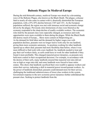 Bubonic Plague In Medieval Europe
During the mid thirteenth century, medieval Europe was struck by a devastating
wave of the Bubonic Plague, also known as the Black Death. The plague, a disease
fatal to nearly all who came in contact with it, drastically diminished the European
population, with a 25% 45% decline between 1347 and 1351. As the European
population suffered, the region was met with immense social and economic change
driven by the plague. Previously strict distinctions of class were blurred as the
economy responded to the sharp decline of readily available workers. The economic
roles held by the peasant class were especially changed, as resources and work
opportunities were more available to them during the plague. While the Black Death
did destroy much of Europe,... Show more content on Helpwriting.net ...
As the demand for field labor and the demand for higher wages rose with
population declines, peasants were no longer tied to work only for one landlord,
giving them more economic autonomy. As positions working for other landlords
opened up as others died, peasants had more flexibility than before, where it was
more difficult to find work with a new landlord. So, landlords needed to treat and
pay their serf workers fairly, as serfs could leave to work for other landlords if they
found it more profitable. This changed manorial power dynamics, as peasants now
held more control in their occupational decisions. For example, in accordance with
the desires of their serfs, many landlords ensured that manorial rent rates did not
rise as high as wage rates did, and some landlords were forced to lease entire
estates. This shows that landlords sacrificed their own wealth to appease workers and
retain their service, indicating a shift in manorial power toward peasant workers. As
the power of landlords diminished, peasants could demand more for their service,
challenging the traditional submissiveness of lower class workers in the system.
Government response to the new economic power dynamics further emboldened the
peasant class. Seeking to protect landlords from the
 