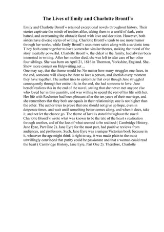 The Lives of Emily and Charlotte BrontГ«
Emily and Charlotte BrontГ« retained exceptional novels throughout history. Their
stories captivate the minds of readers alike, taking them to a world of dark, eerie
hatred, and overcoming the obstacle faced with love and devotion. However, both
sisters have diverse styles of writing. Charlotte BrontГ« tends to use more humor
through her works, while Emily BrontГ« uses more satire along with a sardonic tone.
T hey both come together to have somewhat similar themes, making the moral of the
story mentally powerful. Charlotte BrontГ«, the eldest in the family, had always been
interested in writing. After her mother died, she was left to take care of her other
four siblings. She was born on April 21, 1816 in Thornton, Yorkshire, England. She
...
Show more content on Helpwriting.net ...
One may say, that the theme would be: No matter how many struggles one faces, in
the end, someone will always be there to love a person, and cherish every moment
they have together. The author tries to epitomize that even though Jane struggled
consequently through her entire life, in the end, she had someone to love. Jane
herself realizes this in the end of the novel, stating that she never met anyone else
who loved her in this quantity, and was willing to spend the rest of his life with her.
Her life with Rochester had been pleasant after the ten years of their marriage, and
she remembers that they both are equals in their relationship; one is not higher than
the other. The author tries to prove that one should not give up hope, even in
desperate times, and wait until something better comes along, and when it does, take
it, and not let the chance go. The theme of love is stated throughout the novel.
Charlotte BrontГ« wrote what was known to be the tale of the heart s realisation
through another, and of the loss of what seemed to be realized ( Cambridge History,
Jane Eyre, Part One 2). Jane Eyre for the most part, had positive reviews from
audiences, and professors. Such, Jane Eyre was a unique Victorian book because in
it, whatever the age might think it right to say, it was made plain to the most
unwillingly convinced that purity could be passionate and that a woman could read
the heart ( Cambridge History, Jane Eyre, Part One 2). Therefore, Charlotte
 