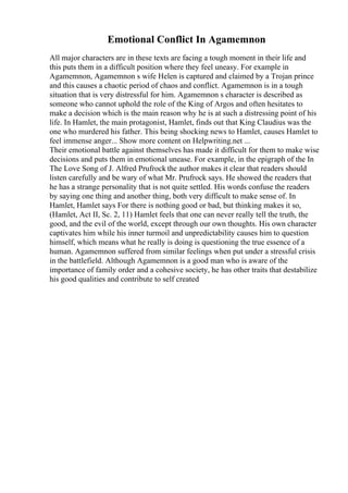 Emotional Conflict In Agamemnon
All major characters are in these texts are facing a tough moment in their life and
this puts them in a difficult position where they feel uneasy. For example in
Agamemnon, Agamemnon s wife Helen is captured and claimed by a Trojan prince
and this causes a chaotic period of chaos and conflict. Agamemnon is in a tough
situation that is very distressful for him. Agamemnon s character is described as
someone who cannot uphold the role of the King of Argos and often hesitates to
make a decision which is the main reason why he is at such a distressing point of his
life. In Hamlet, the main protagonist, Hamlet, finds out that King Claudius was the
one who murdered his father. This being shocking news to Hamlet, causes Hamlet to
feel immense anger... Show more content on Helpwriting.net ...
Their emotional battle against themselves has made it difficult for them to make wise
decisions and puts them in emotional unease. For example, in the epigraph of the In
The Love Song of J. Alfred Prufrock the author makes it clear that readers should
listen carefully and be wary of what Mr. Prufrock says. He showed the readers that
he has a strange personality that is not quite settled. His words confuse the readers
by saying one thing and another thing, both very difficult to make sense of. In
Hamlet, Hamlet says For there is nothing good or bad, but thinking makes it so,
(Hamlet, Act II, Sc. 2, 11) Hamlet feels that one can never really tell the truth, the
good, and the evil of the world, except through our own thoughts. His own character
captivates him while his inner turmoil and unpredictability causes him to question
himself, which means what he really is doing is questioning the true essence of a
human. Agamemnon suffered from similar feelings when put under a stressful crisis
in the battlefield. Although Agamemnon is a good man who is aware of the
importance of family order and a cohesive society, he has other traits that destabilize
his good qualities and contribute to self created
 