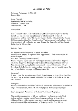 Jacobsen vs Nike
Individual Assignment ENMN 430
Erkens Gjini
Legal Case Brief
Jacobson vs. Nike Canada Inc.,
Instructor: Connie Carter
November 9th, 2014
Introduction
In the case of Jacobsen vs. Nike Canada Ltd, Mr. Jacobsen an employer of Nike
Canada Ltd was seriously injured in a car accident as a result of alcohol
consumption while at work. This paper will prove that the defendant (Nike Canada
Ltd.) was negligent in all the four elements of Negligence and therefore liable for the
injuries. Also it will explain for any legal defense that the employer (Nike Canada
Ltd.) might be able to raise.
Relevant Facts.
Mr. Jacobsen was an employee of Nike Canada Ltd.
The employer, through its representative, supplied the ... Show more content on
Helpwriting.net ...
Was there a breach of standard of care?
Nike is obligated to provide a safe working environment particularly if the job is
inherently dangerous. The employer (Nike) must hire competent representatives.
Nike s representative, supplied the workers with considerable amounts of beer.
Providing alcohol while at work jeopardizes work safety and as a result breaches the
duty of care that the employer is obligated to provide.
Causation?
It is very clear that alcohol consumption is the main cause of the accident. Applying
the but for test we can say: but for consuming the alcohol, the collision would not
have occurred.
Damages?
Nike failed to exercise reasonable care and as a result Mr. Jacobsen was involved in a
single vehicle accident, which left him with physical damages (quadriplegic).
Counter Argument Assumption of Risk and Contributory Negligence
Nike could use assumption of risk and contributory negligence as part of their
defense and show that the plaintiff s negligence contributed to the accident.
Although Nike provided alcohol in the work place it could argue that Jacobsen
was voluntary drinking and was aware of the danger arising from driving
 