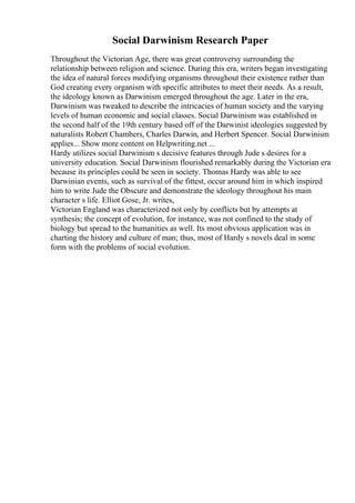 Social Darwinism Research Paper
Throughout the Victorian Age, there was great controversy surrounding the
relationship between religion and science. During this era, writers began investigating
the idea of natural forces modifying organisms throughout their existence rather than
God creating every organism with specific attributes to meet their needs. As a result,
the ideology known as Darwinism emerged throughout the age. Later in the era,
Darwinism was tweaked to describe the intricacies of human society and the varying
levels of human economic and social classes. Social Darwinism was established in
the second half of the 19th century based off of the Darwinist ideologies suggested by
naturalists Robert Chambers, Charles Darwin, and Herbert Spencer. Social Darwinism
applies... Show more content on Helpwriting.net ...
Hardy utilizes social Darwinism s decisive features through Jude s desires for a
university education. Social Darwinism flourished remarkably during the Victorian era
because its principles could be seen in society. Thomas Hardy was able to see
Darwinian events, such as survival of the fittest, occur around him in which inspired
him to write Jude the Obscure and demonstrate the ideology throughout his main
character s life. Elliot Gose, Jr. writes,
Victorian England was characterized not only by conflicts but by attempts at
synthesis; the concept of evolution, for instance, was not confined to the study of
biology but spread to the humanities as well. Its most obvious application was in
charting the history and culture of man; thus, most of Hardy s novels deal in some
form with the problems of social evolution.
 