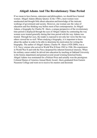 Abigail Adams And The Revolutionary Time Period
If we mean to have heroes, statesmen and philosophers, we should have learned
women. Abigail Adams (Brainy Quote). In the 1700 s, most women were
uneducated and thought little about education and knowledge of the intricate
workings of government and society. However, one woman saw the value of
education and free thinking way before most of her contemporaries. In Abigail
Adams, a biography by Charles W. Akers, a unique perspective of the revolutionary
time period is displayed through the eyes of Abigail Adams by contrasting the way
women were treated generally during that time period with the way Adams was
treated. Through her eyes, the reader is exposed to not only her views but the way
others viewed her as well. When studying a biography, it is important to know
about the author in order to be able to determine his motivation for writing the
biography. The author of Abigail Adams, Charles W. Akers (1920 2009), was a
U.S. Navy veteran who served in World War II from 1942 to 1946. His experiences
in World War II and with the Navy deepened his inherent historical interests. When
his military career ended, he delved into education by teaching at Oakland University
in the history department and penned several award winning historical books.
Abigail Adams was nominated for a Pulitzer Prize and actually won the prestigious
Colonial Dames of America Annual Book Award. Akers graduated from Eastern
Nazarene College and went on to receive his masters and doctorate
 