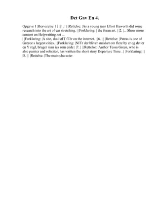 Det Gav En 4.
Opgave 1 |Besvarelse 1 | | |1. | | |Rettelse: |As a young man Elliot Haworth did some
research into the art of ear stretching. | |Forklaring: | the foran art. | |2. |... Show more
content on Helpwriting.net ...
| |Forklaring: |A site, skal stГҐ fГёr on the internet. | |6. | | |Rettelse: |Patras is one of
Greece s largest cities. | |Forklaring: |NГҐr der bliver snakket om flere by er og det er
en Y regl, bruger man ies som ende | |7. | | |Rettelse: |Author Tessa Green, who is
also painter and solicitor, has written the short story Departure Time . | |Forklaring: | |
|8. | | |Rettelse: |The main character
 