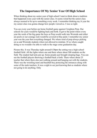 The Importance Of My Senior Year Of High School
When thinking about my senior year of high school I start to think about a tradition
that happened every year with the senior class. It seems wired but the senior class
always seemed to be up to something every week. I remember thinking my Jr year the
my senior class was gonna change how people viewed us. I was so right.
You see every year before are home football game against Creighton Prep. Our
schools for years would be fighting back and forth. It got to the point where every
year the week of the big game the boys at Prep would walk into Westside and either
are pools or our courage rock would be covered in blue paint. I remember my senior
year was the year that everything changed. We where tired of prep always picking
on us and Westside students where not allowed to retaliate. If we where caught
doing so we wouldn t be able to walk to the stage come graduation day.
Picture this. It was Thursday night around 8:30pm the setting was a high school
football field. All the lights where one and there where about 500 students on the
field. The student had tents put up. Some people just brought sleeping bags. You can
see the football players throwing a football back a forth. There where about 25
teacher that where there also just walking around and hanging out with the students.
There was the wrestling team and baseball boy protecting the entrances along with
some of the male teachers. It was a sight to see just knowing that us students where
not going to do anything. Only
 