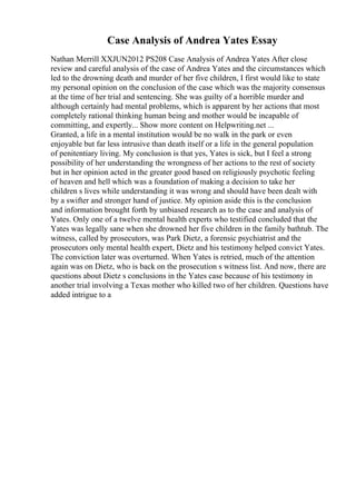 Case Analysis of Andrea Yates Essay
Nathan Merrill XXJUN2012 PS208 Case Analysis of Andrea Yates After close
review and careful analysis of the case of Andrea Yates and the circumstances which
led to the drowning death and murder of her five children, I first would like to state
my personal opinion on the conclusion of the case which was the majority consensus
at the time of her trial and sentencing. She was guilty of a horrible murder and
although certainly had mental problems, which is apparent by her actions that most
completely rational thinking human being and mother would be incapable of
committing, and expertly... Show more content on Helpwriting.net ...
Granted, a life in a mental institution would be no walk in the park or even
enjoyable but far less intrusive than death itself or a life in the general population
of penitentiary living. My conclusion is that yes, Yates is sick, but I feel a strong
possibility of her understanding the wrongness of her actions to the rest of society
but in her opinion acted in the greater good based on religiously psychotic feeling
of heaven and hell which was a foundation of making a decision to take her
children s lives while understanding it was wrong and should have been dealt with
by a swifter and stronger hand of justice. My opinion aside this is the conclusion
and information brought forth by unbiased research as to the case and analysis of
Yates. Only one of a twelve mental health experts who testified concluded that the
Yates was legally sane when she drowned her five children in the family bathtub. The
witness, called by prosecutors, was Park Dietz, a forensic psychiatrist and the
prosecutors only mental health expert, Dietz and his testimony helped convict Yates.
The conviction later was overturned. When Yates is retried, much of the attention
again was on Dietz, who is back on the prosecution s witness list. And now, there are
questions about Dietz s conclusions in the Yates case because of his testimony in
another trial involving a Texas mother who killed two of her children. Questions have
added intrigue to a
 