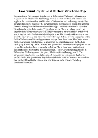 Government Regulations Of Information Technology
Introduction to Government Regulations in Information Technology Government
Regulations in Information Technology refer to the various laws and statutes that
apply to the transfer and/or modification of information and technology enacted by
different legislative bodies of the government and the regulatory bodies that enforce
the laws as they relate to information technology. There are a number of laws that
directly apply to the Information Technology sector. There are also a number of
organizations/agency that work with the government to ensure the laws are obeyed
and prosecute individuals found violating the laws. The American Government has
over the years created and passed new laws through its history. The emergence of the
field of Information Technology was not exempt from these laws. The Government
has been evolving with the times to counteract the illegal accessing, duplicating,
modifying or deleting of information. The government also created varying bodies to
be used in enforcing these laws and regulations. These laws were predominantly
designed around helping the individual citizen. Thesis Government regulations in
Information Technology are vital parts of Information technology world. The
government regulations help define ethical standards for Information Technology
professionals. The government regulations define the kinds of products and services
that can be offered to the citizens and how they are to be offered. They help
determine what form
 